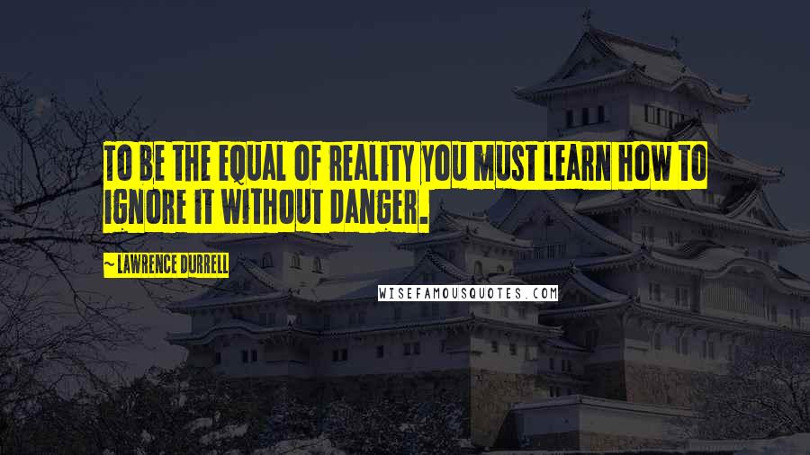 Lawrence Durrell Quotes: To be the equal of reality you must learn how to ignore it without danger.