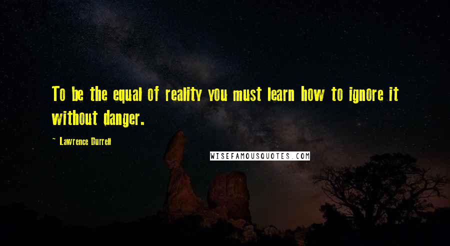 Lawrence Durrell Quotes: To be the equal of reality you must learn how to ignore it without danger.