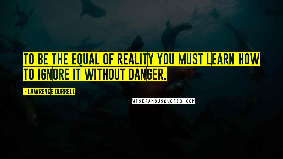 Lawrence Durrell Quotes: To be the equal of reality you must learn how to ignore it without danger.