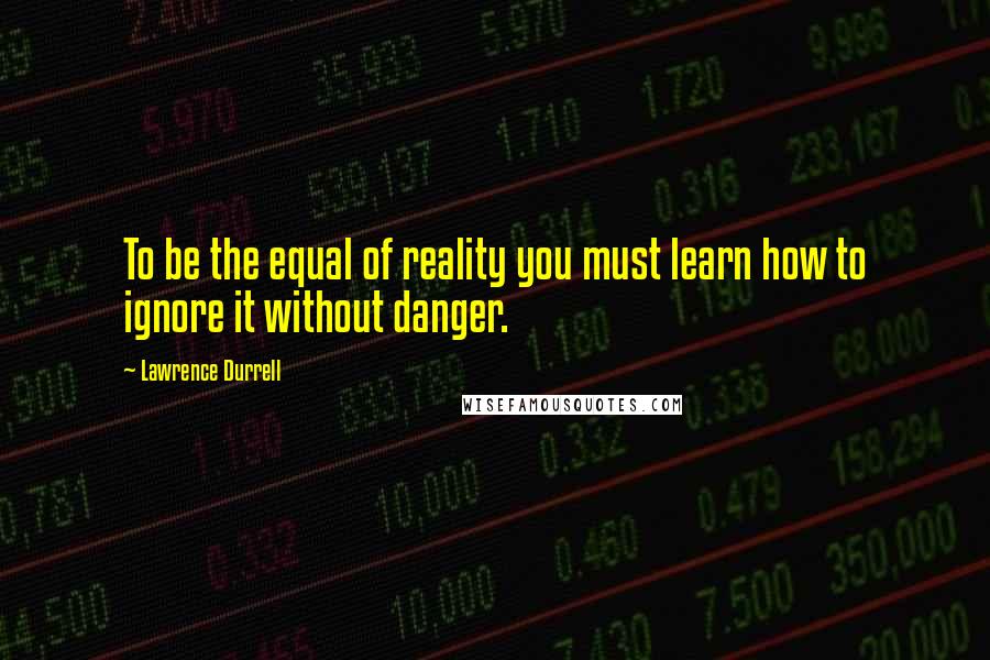 Lawrence Durrell Quotes: To be the equal of reality you must learn how to ignore it without danger.