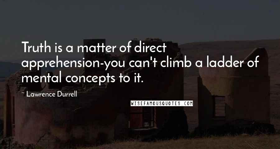 Lawrence Durrell Quotes: Truth is a matter of direct apprehension-you can't climb a ladder of mental concepts to it.