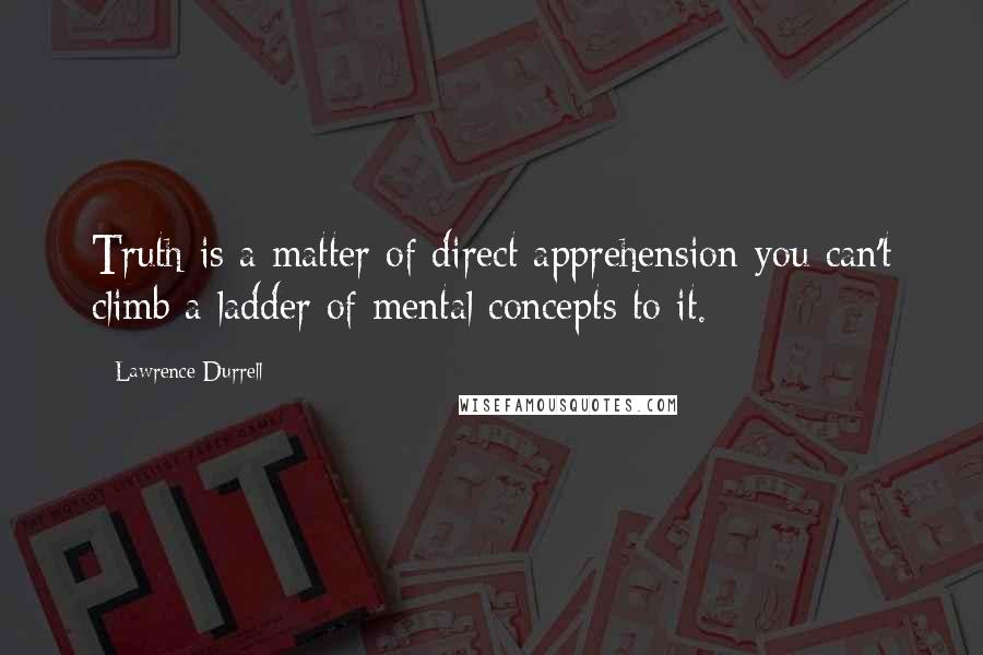 Lawrence Durrell Quotes: Truth is a matter of direct apprehension-you can't climb a ladder of mental concepts to it.