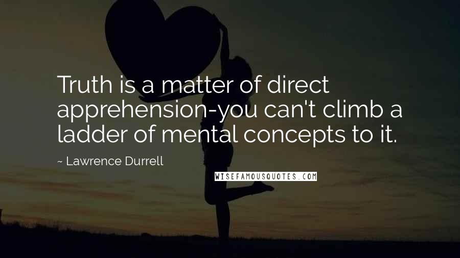 Lawrence Durrell Quotes: Truth is a matter of direct apprehension-you can't climb a ladder of mental concepts to it.