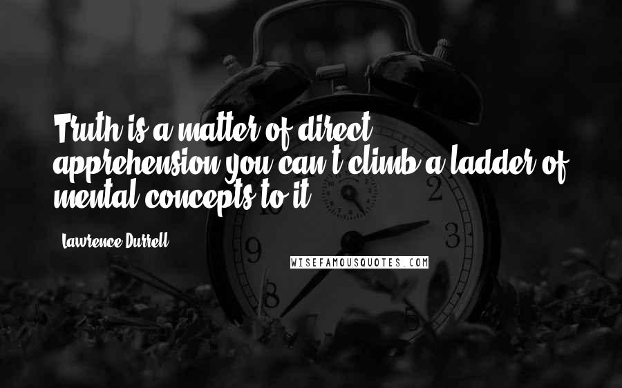 Lawrence Durrell Quotes: Truth is a matter of direct apprehension-you can't climb a ladder of mental concepts to it.