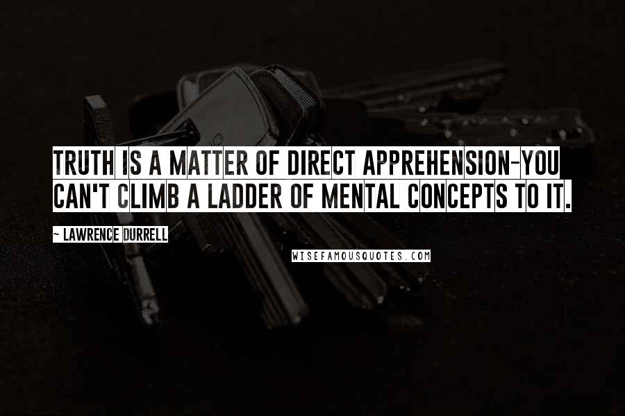 Lawrence Durrell Quotes: Truth is a matter of direct apprehension-you can't climb a ladder of mental concepts to it.