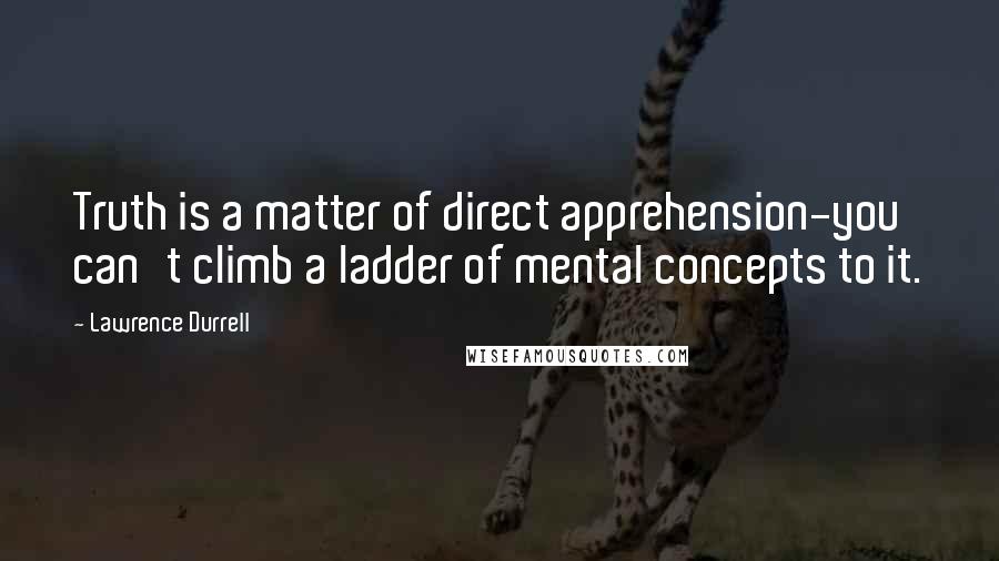 Lawrence Durrell Quotes: Truth is a matter of direct apprehension-you can't climb a ladder of mental concepts to it.