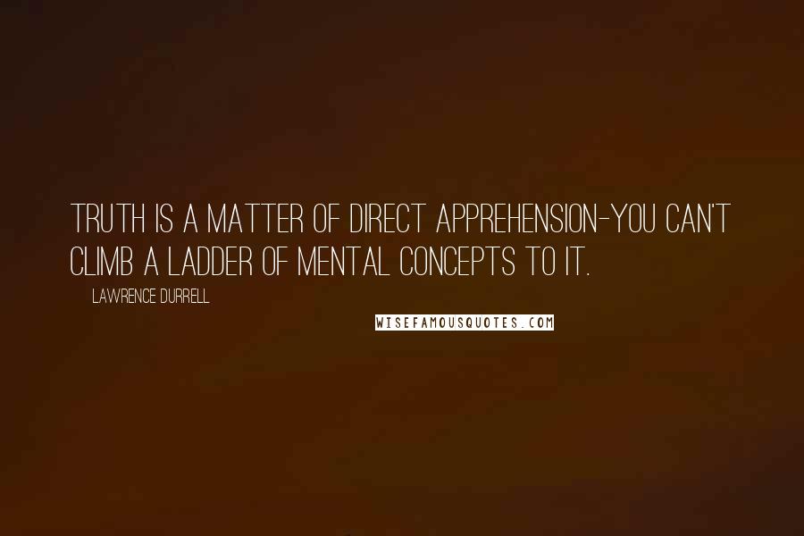 Lawrence Durrell Quotes: Truth is a matter of direct apprehension-you can't climb a ladder of mental concepts to it.