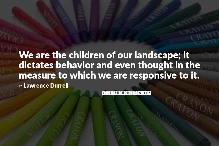 Lawrence Durrell Quotes: We are the children of our landscape; it dictates behavior and even thought in the measure to which we are responsive to it.