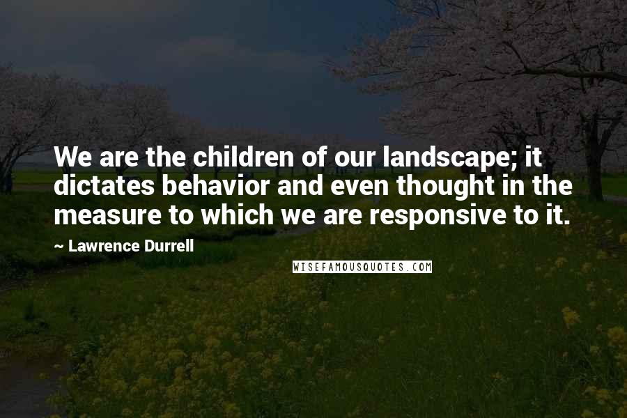 Lawrence Durrell Quotes: We are the children of our landscape; it dictates behavior and even thought in the measure to which we are responsive to it.