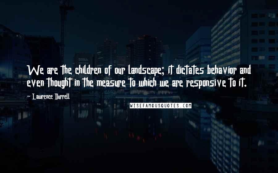 Lawrence Durrell Quotes: We are the children of our landscape; it dictates behavior and even thought in the measure to which we are responsive to it.