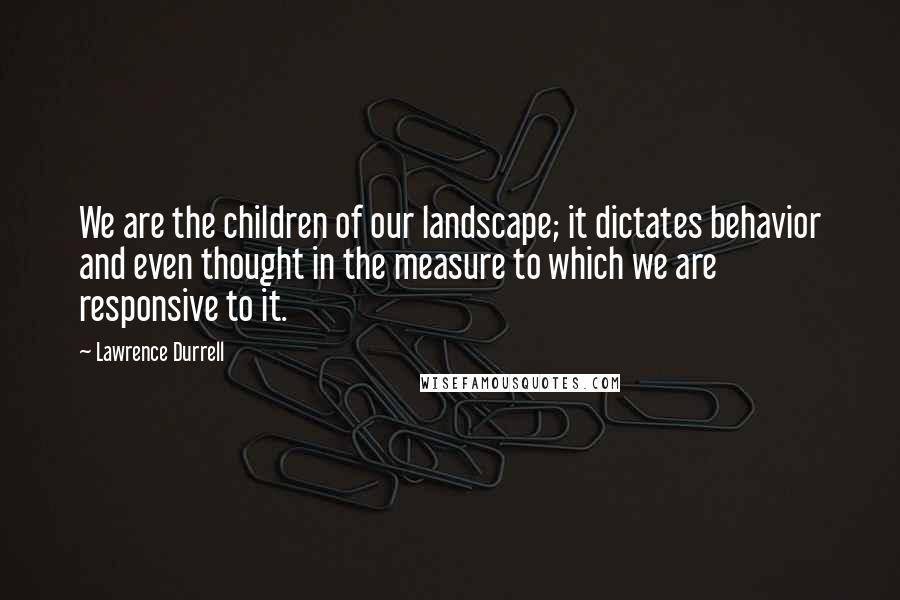 Lawrence Durrell Quotes: We are the children of our landscape; it dictates behavior and even thought in the measure to which we are responsive to it.