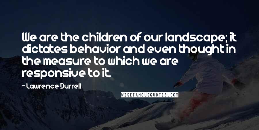 Lawrence Durrell Quotes: We are the children of our landscape; it dictates behavior and even thought in the measure to which we are responsive to it.