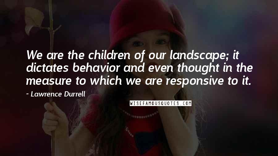 Lawrence Durrell Quotes: We are the children of our landscape; it dictates behavior and even thought in the measure to which we are responsive to it.