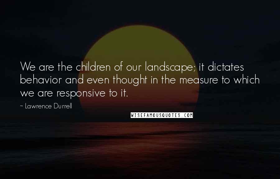 Lawrence Durrell Quotes: We are the children of our landscape; it dictates behavior and even thought in the measure to which we are responsive to it.