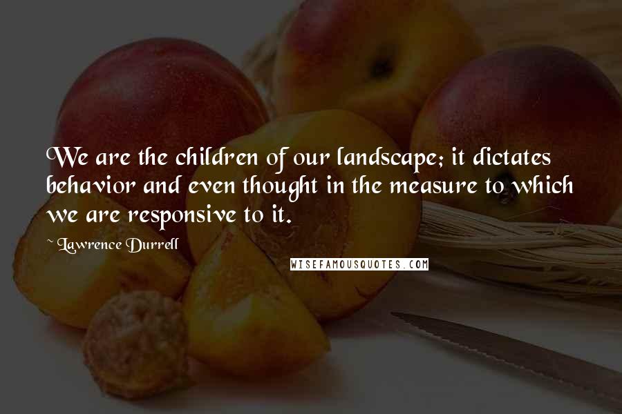 Lawrence Durrell Quotes: We are the children of our landscape; it dictates behavior and even thought in the measure to which we are responsive to it.