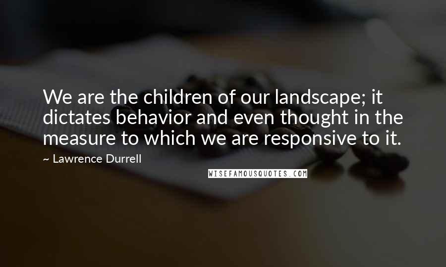 Lawrence Durrell Quotes: We are the children of our landscape; it dictates behavior and even thought in the measure to which we are responsive to it.