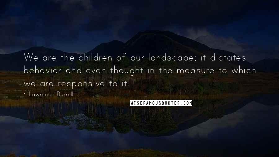 Lawrence Durrell Quotes: We are the children of our landscape; it dictates behavior and even thought in the measure to which we are responsive to it.