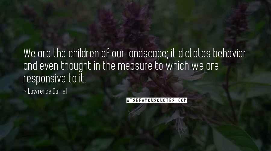 Lawrence Durrell Quotes: We are the children of our landscape; it dictates behavior and even thought in the measure to which we are responsive to it.