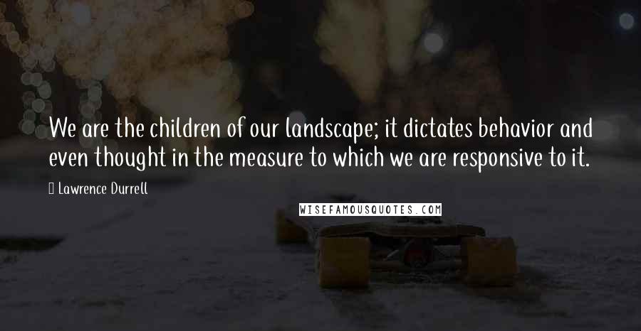 Lawrence Durrell Quotes: We are the children of our landscape; it dictates behavior and even thought in the measure to which we are responsive to it.