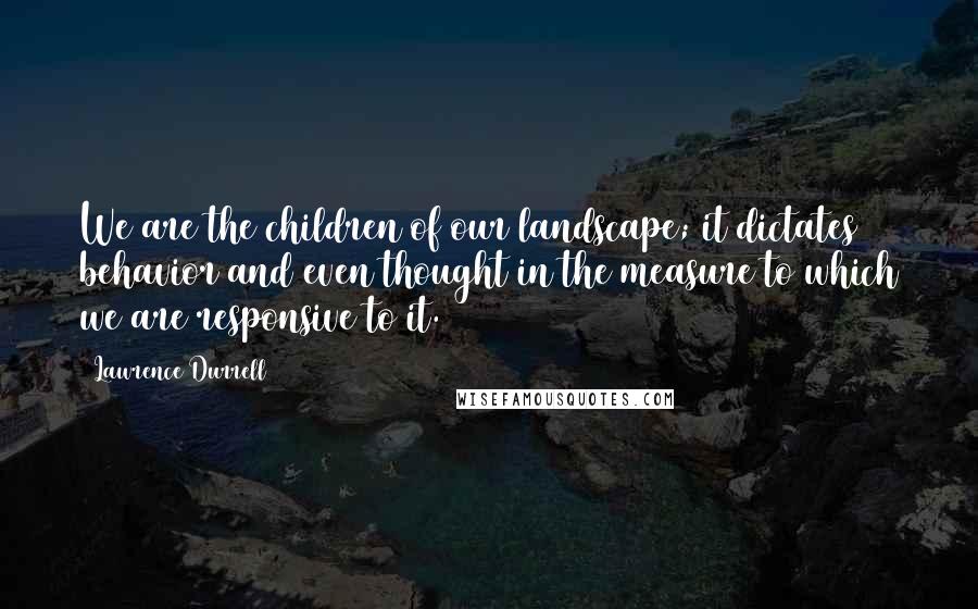 Lawrence Durrell Quotes: We are the children of our landscape; it dictates behavior and even thought in the measure to which we are responsive to it.