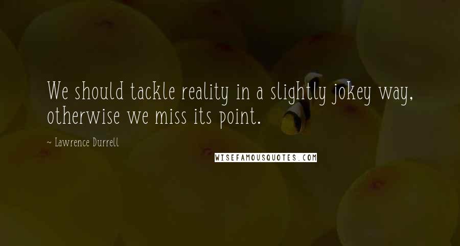 Lawrence Durrell Quotes: We should tackle reality in a slightly jokey way, otherwise we miss its point.