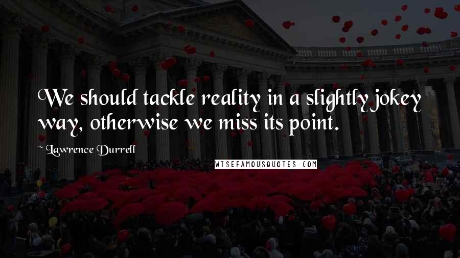 Lawrence Durrell Quotes: We should tackle reality in a slightly jokey way, otherwise we miss its point.
