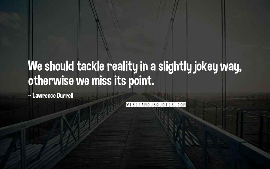 Lawrence Durrell Quotes: We should tackle reality in a slightly jokey way, otherwise we miss its point.