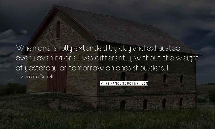 Lawrence Durrell Quotes: When one is fully extended by day and exhausted every evening one lives differently, without the weight of yesterday or tomorrow on one's shoulders. I