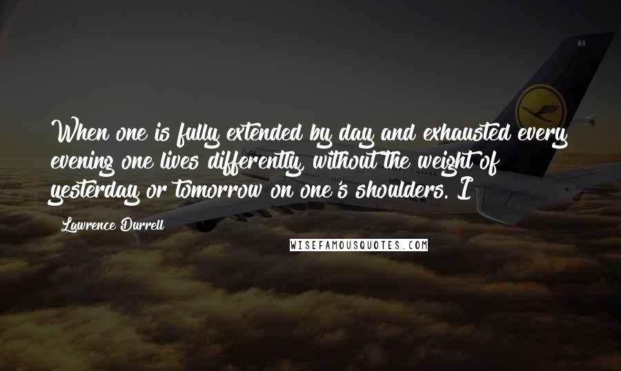 Lawrence Durrell Quotes: When one is fully extended by day and exhausted every evening one lives differently, without the weight of yesterday or tomorrow on one's shoulders. I