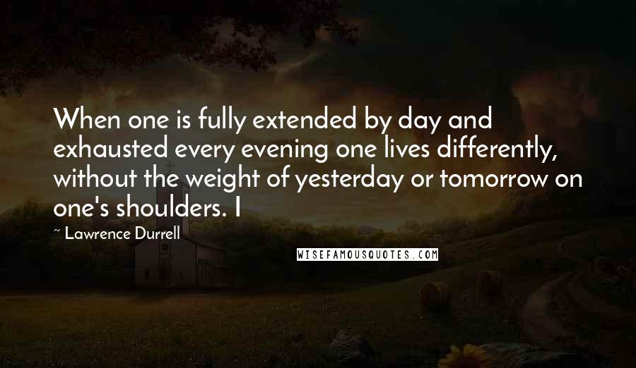 Lawrence Durrell Quotes: When one is fully extended by day and exhausted every evening one lives differently, without the weight of yesterday or tomorrow on one's shoulders. I