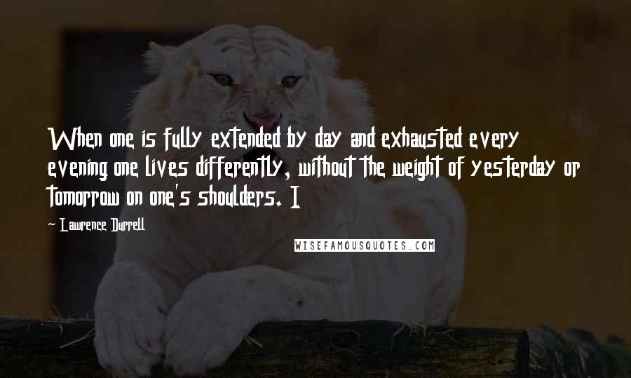 Lawrence Durrell Quotes: When one is fully extended by day and exhausted every evening one lives differently, without the weight of yesterday or tomorrow on one's shoulders. I