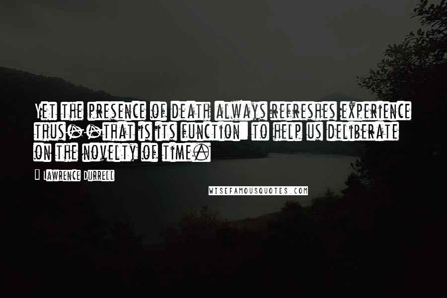 Lawrence Durrell Quotes: Yet the presence of death always refreshes experience thus--that is its function: to help us deliberate on the novelty of time.