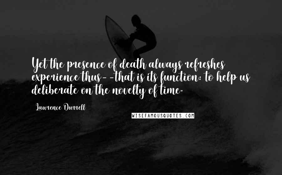 Lawrence Durrell Quotes: Yet the presence of death always refreshes experience thus--that is its function: to help us deliberate on the novelty of time.