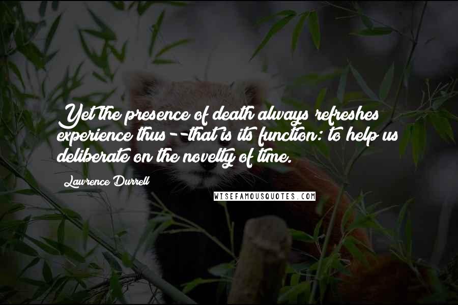 Lawrence Durrell Quotes: Yet the presence of death always refreshes experience thus--that is its function: to help us deliberate on the novelty of time.