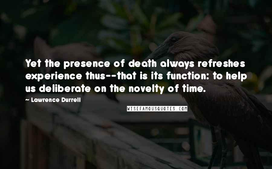 Lawrence Durrell Quotes: Yet the presence of death always refreshes experience thus--that is its function: to help us deliberate on the novelty of time.