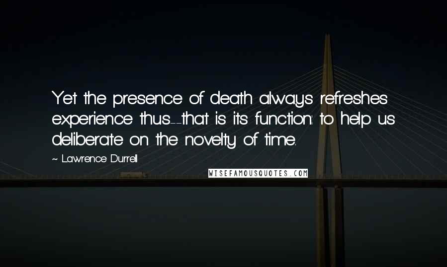 Lawrence Durrell Quotes: Yet the presence of death always refreshes experience thus--that is its function: to help us deliberate on the novelty of time.