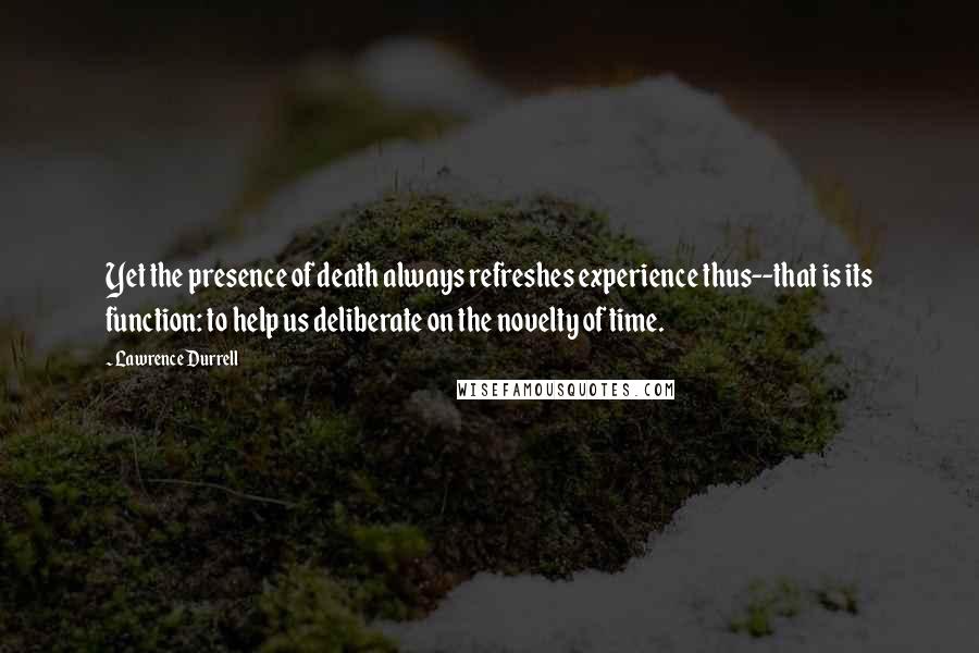 Lawrence Durrell Quotes: Yet the presence of death always refreshes experience thus--that is its function: to help us deliberate on the novelty of time.