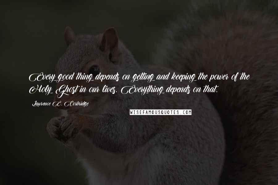 Lawrence E. Corbridge Quotes: Every good thing depends on getting and keeping the power of the Holy Ghost in our lives. Everything depends on that.