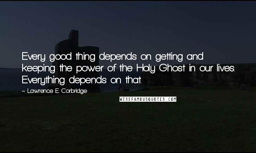 Lawrence E. Corbridge Quotes: Every good thing depends on getting and keeping the power of the Holy Ghost in our lives. Everything depends on that.