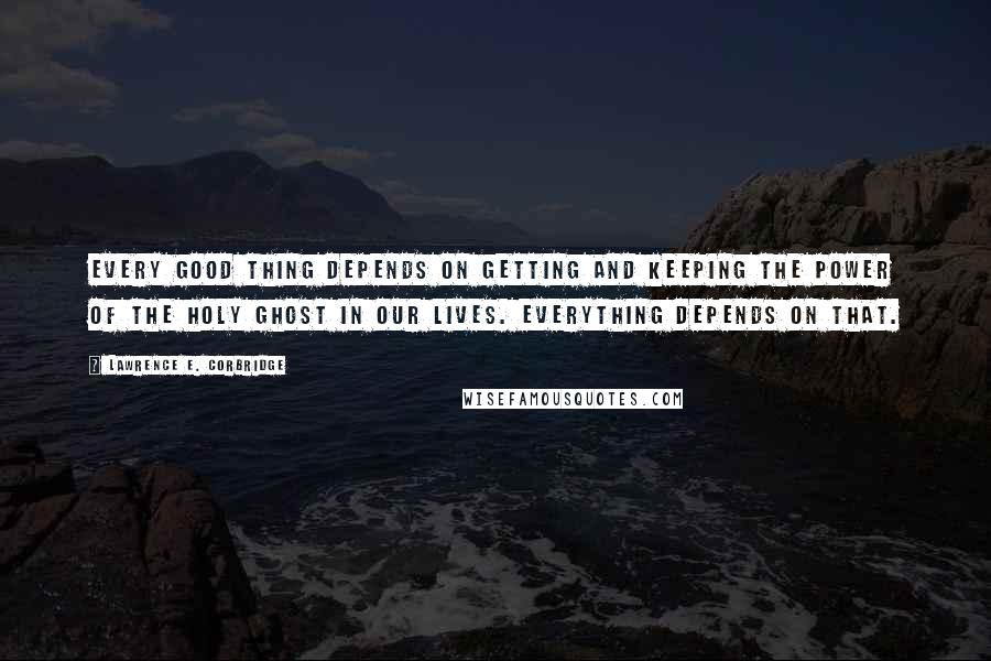 Lawrence E. Corbridge Quotes: Every good thing depends on getting and keeping the power of the Holy Ghost in our lives. Everything depends on that.