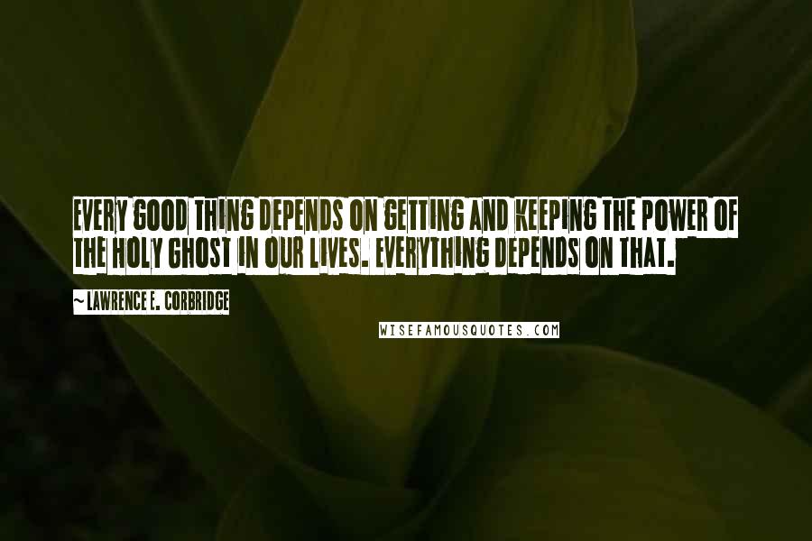 Lawrence E. Corbridge Quotes: Every good thing depends on getting and keeping the power of the Holy Ghost in our lives. Everything depends on that.