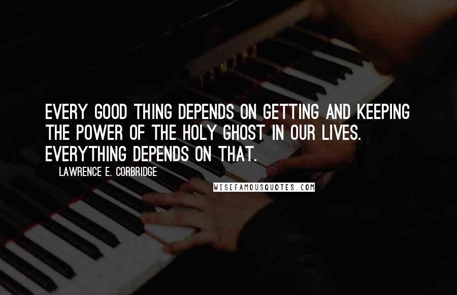 Lawrence E. Corbridge Quotes: Every good thing depends on getting and keeping the power of the Holy Ghost in our lives. Everything depends on that.