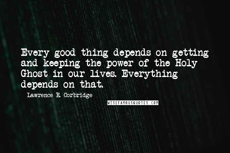 Lawrence E. Corbridge Quotes: Every good thing depends on getting and keeping the power of the Holy Ghost in our lives. Everything depends on that.