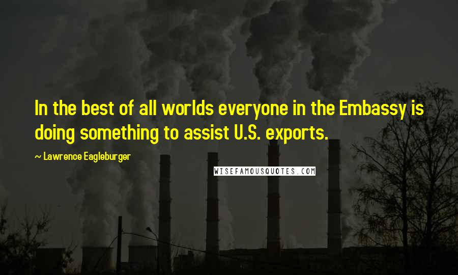 Lawrence Eagleburger Quotes: In the best of all worlds everyone in the Embassy is doing something to assist U.S. exports.