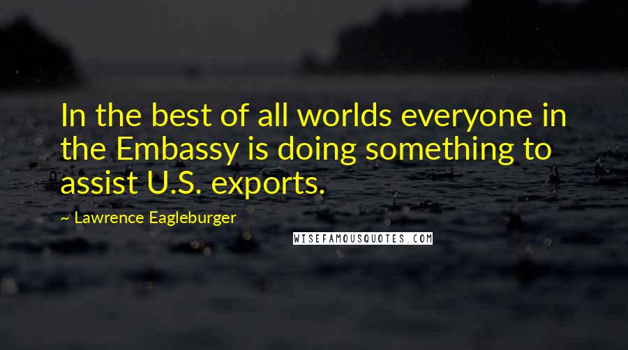 Lawrence Eagleburger Quotes: In the best of all worlds everyone in the Embassy is doing something to assist U.S. exports.