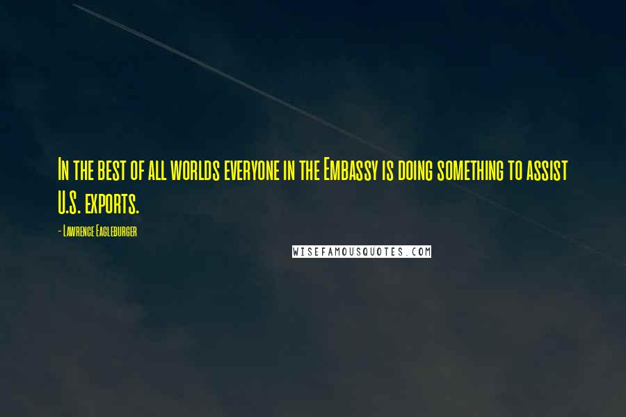Lawrence Eagleburger Quotes: In the best of all worlds everyone in the Embassy is doing something to assist U.S. exports.