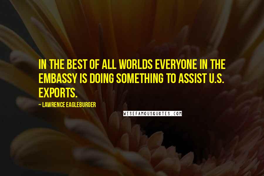 Lawrence Eagleburger Quotes: In the best of all worlds everyone in the Embassy is doing something to assist U.S. exports.