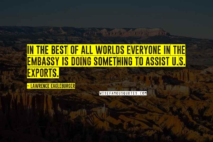 Lawrence Eagleburger Quotes: In the best of all worlds everyone in the Embassy is doing something to assist U.S. exports.