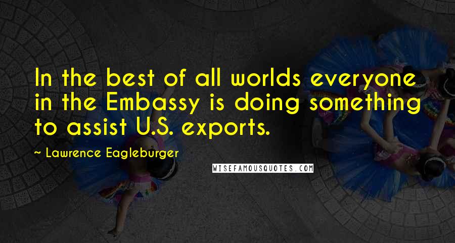 Lawrence Eagleburger Quotes: In the best of all worlds everyone in the Embassy is doing something to assist U.S. exports.