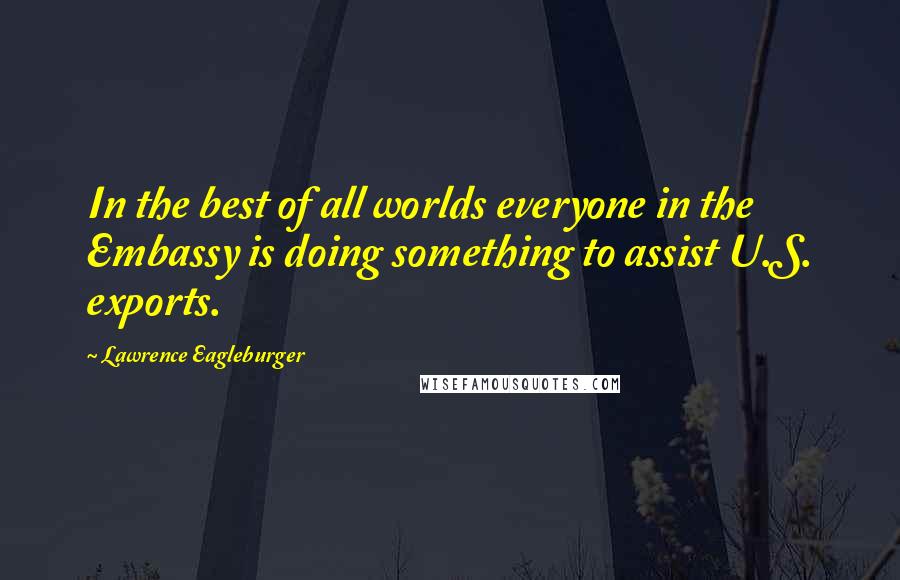 Lawrence Eagleburger Quotes: In the best of all worlds everyone in the Embassy is doing something to assist U.S. exports.